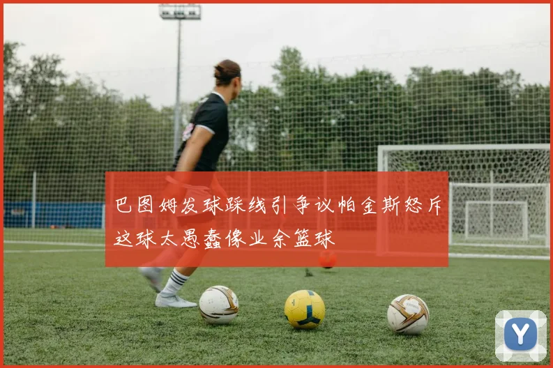 巴图姆发球踩线引争议帕金斯怒斥这球太愚蠢像业余篮球