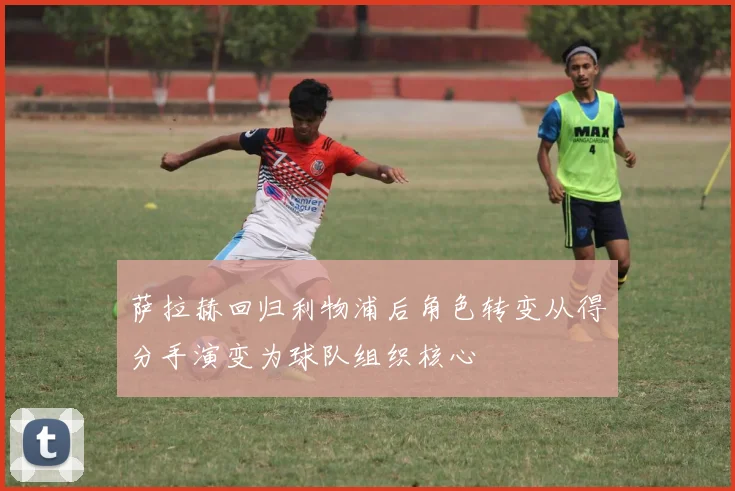 萨拉赫回归利物浦后角色转变从得分手演变为球队组织核心