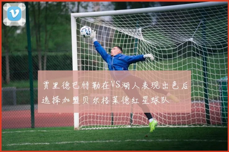 贾里德巴特勒在VS湖人表现出色后选择加盟贝尔格莱德红星球队