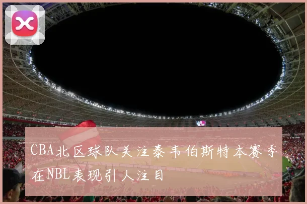 CBA北区球队关注泰韦伯斯特本赛季在NBL表现引人注目