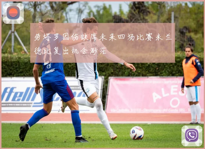 劳塔罗因伤缺席未来四场比赛米兰德比复出机会渺茫