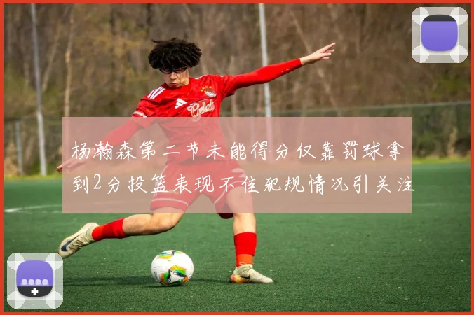 杨瀚森第二节未能得分仅靠罚球拿到2分投篮表现不佳犯规情况引关注
