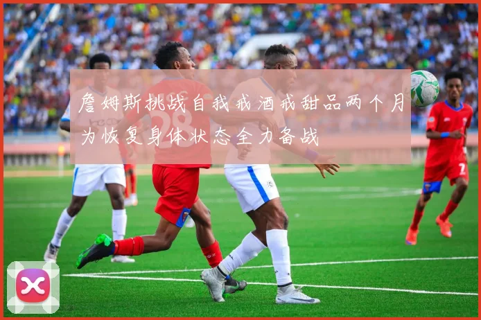詹姆斯挑战自我戒酒戒甜品两个月为恢复身体状态全力备战