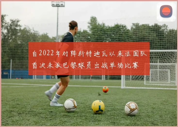 自2022年对阵科特迪瓦以来法国队首次未派巴黎球员出战单场比赛