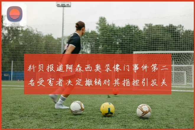 科贝报道阿森西奥录像门事件第二名受害者决定撤销对其指控引发关注