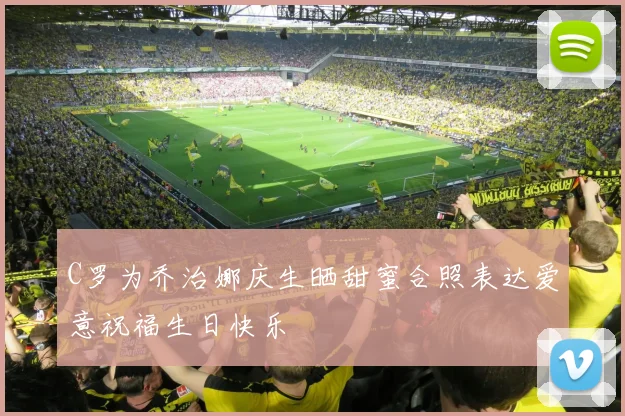 C罗为乔治娜庆生晒甜蜜合照表达爱意祝福生日快乐