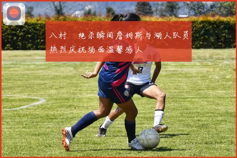 八村塁绝杀瞬间詹姆斯与湖人队员热烈庆祝场面温馨感人