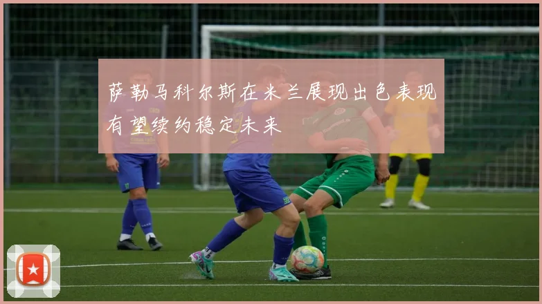萨勒马科尔斯在米兰展现出色表现有望续约稳定未来