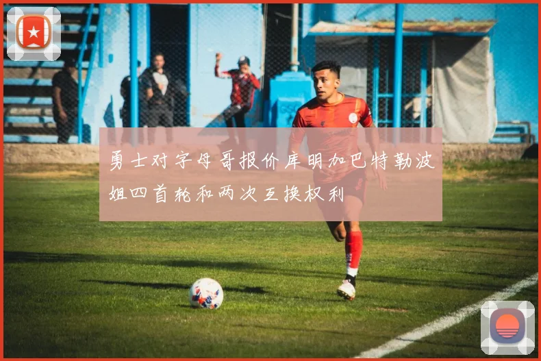勇士对字母哥报价库明加巴特勒波姐四首轮和两次互换权利
