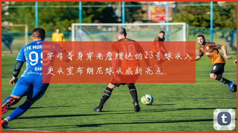 字母哥身穿老詹赠送的23号球衣入更衣室布朗尼球衣成新亮点