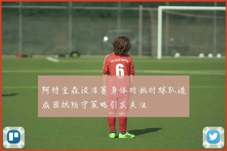 阿特金森谈活塞身体对抗对球队造成困扰防守策略引发关注