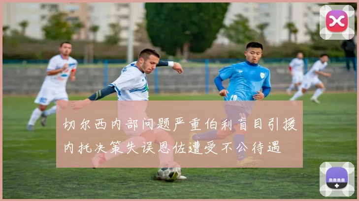 切尔西内部问题严重伯利盲目引援内托决策失误恩佐遭受不公待遇